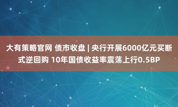 大有策略官网 债市收盘 | 央行开展6000亿元买断式逆回购 10年国债收益率震荡上行0.5BP