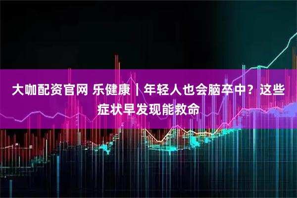 大咖配资官网 乐健康｜年轻人也会脑卒中？这些症状早发现能救命