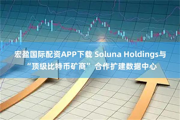 宏盈国际配资APP下载 Soluna Holdings与 “顶级比特币矿商” 合作扩建数据中心