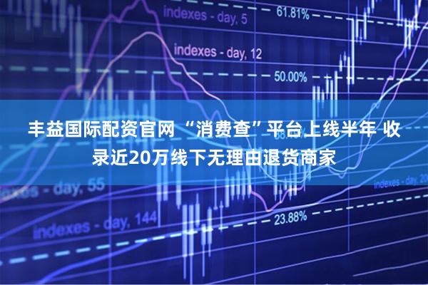 丰益国际配资官网 “消费查”平台上线半年 收录近20万线下无理由退货商家