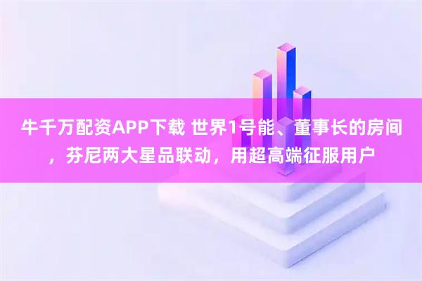 牛千万配资APP下载 世界1号能、董事长的房间，芬尼两大星品联动，用超高端征服用户