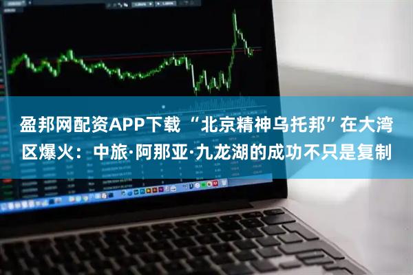 盈邦网配资APP下载 “北京精神乌托邦”在大湾区爆火：中旅·阿那亚·九龙湖的成功不只是复制