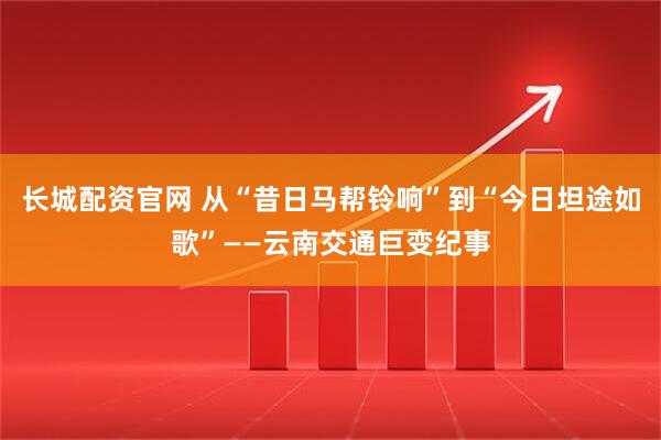 长城配资官网 从“昔日马帮铃响”到“今日坦途如歌”——云南交通巨变纪事