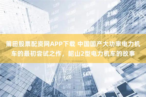 莆田股票配资网APP下载 中国国产大功率电力机车的最初尝试之作，韶山2型电力机车的故事
