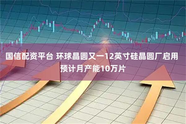 国信配资平台 环球晶圆又一12英寸硅晶圆厂启用 预计月产能10万片