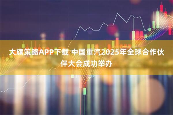 大旗策略APP下载 中国重汽2025年全球合作伙伴大会成功举办