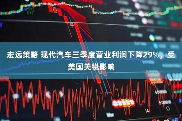 宏远策略 现代汽车三季度营业利润下降29%，受美国关税影响
