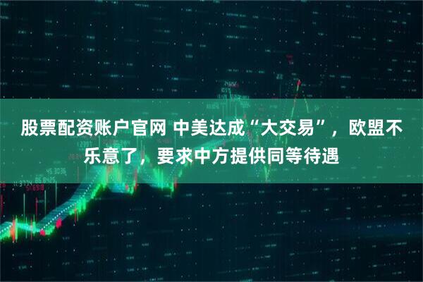 股票配资账户官网 中美达成“大交易”，欧盟不乐意了，要求中方提供同等待遇