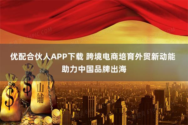 优配合伙人APP下载 跨境电商培育外贸新动能 助力中国品牌出海