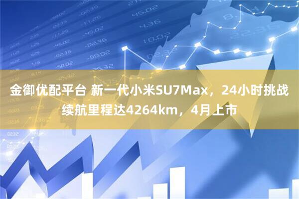 金御优配平台 新一代小米SU7Max，24小时挑战续航里程达4264km，4月上市