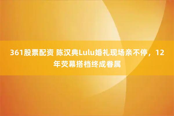 361股票配资 陈汉典Lulu婚礼现场亲不停，12年荧幕搭档终成眷属