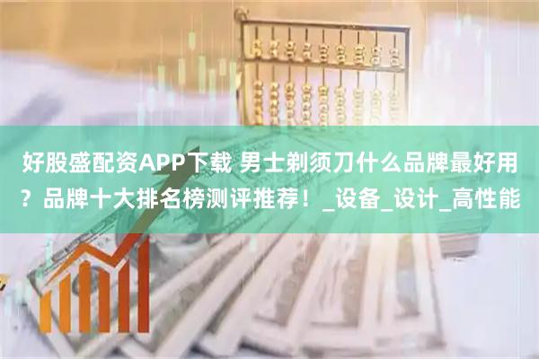 好股盛配资APP下载 男士剃须刀什么品牌最好用？品牌十大排名榜测评推荐！_设备_设计_高性能