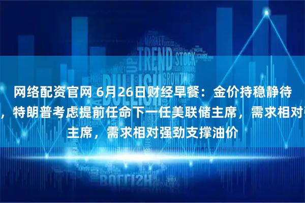 网络配资官网 6月26日财经早餐：金价持稳静待美国PCE数据，特朗普考虑提前任命下一任美联储主席，需求相对强劲支撑油价