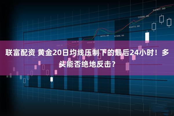 联富配资 黄金20日均线压制下的最后24小时！多头能否绝地反击？