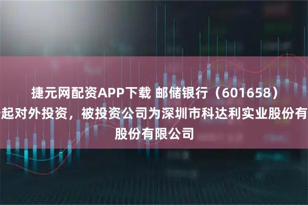 捷元网配资APP下载 邮储银行（601658）新增一起对外投资，被投资公司为深圳市科达利实业股份有限公司