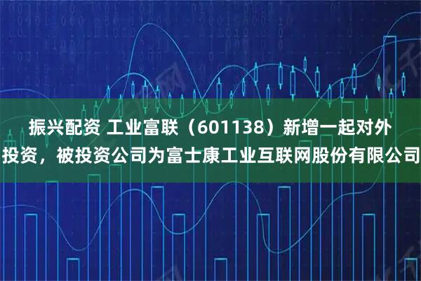 振兴配资 工业富联（601138）新增一起对外投资，被投资公司为富士康工业互联网股份有限公司