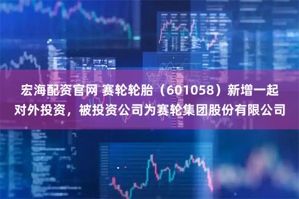 宏海配资官网 赛轮轮胎（601058）新增一起对外投资，被投资公司为赛轮集团股份有限公司