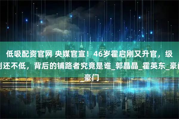低吸配资官网 央媒官宣！46岁霍启刚又升官，级别还不低，背后的铺路者究竟是谁_郭晶晶_霍英东_豪门
