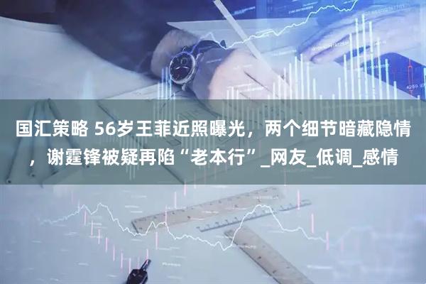 国汇策略 56岁王菲近照曝光，两个细节暗藏隐情，谢霆锋被疑再陷“老本行”_网友_低调_感情