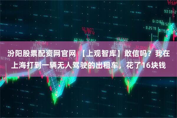 汾阳股票配资网官网 【上观智库】敢信吗？我在上海打到一辆无人驾驶的出租车，花了16块钱