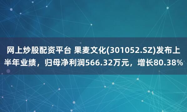 网上炒股配资平台 果麦文化(301052.SZ)发布上半年业绩，归母净利润566.32万元，增长80.38%