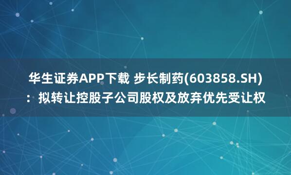 华生证券APP下载 步长制药(603858.SH)：拟转让控股子公司股权及放弃优先受让权