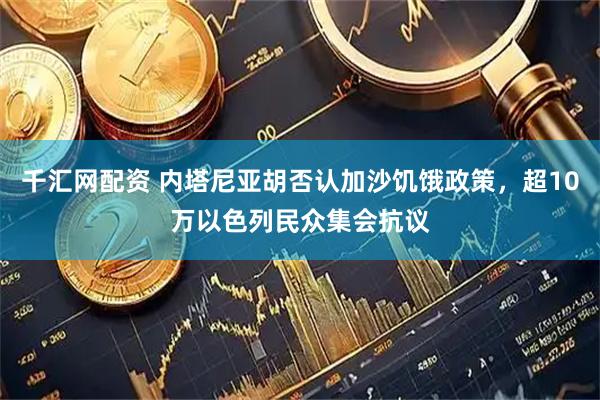 千汇网配资 内塔尼亚胡否认加沙饥饿政策，超10万以色列民众集会抗议