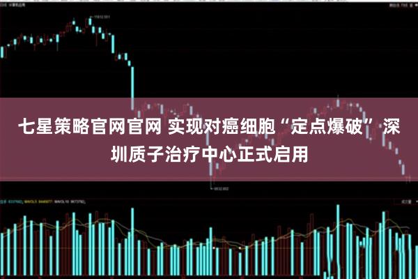 七星策略官网官网 实现对癌细胞“定点爆破” 深圳质子治疗中心正式启用