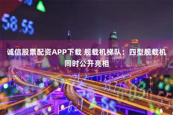 诚信股票配资APP下载 舰载机梯队：四型舰载机同时公开亮相